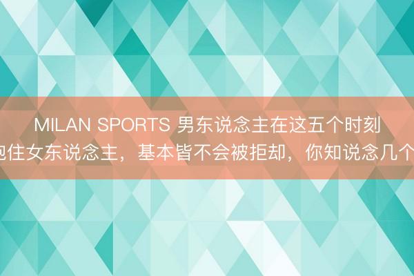 MILAN SPORTS 男东说念主在这五个时刻抱住女东说念主，基本皆不会被拒却，你知说念几个？