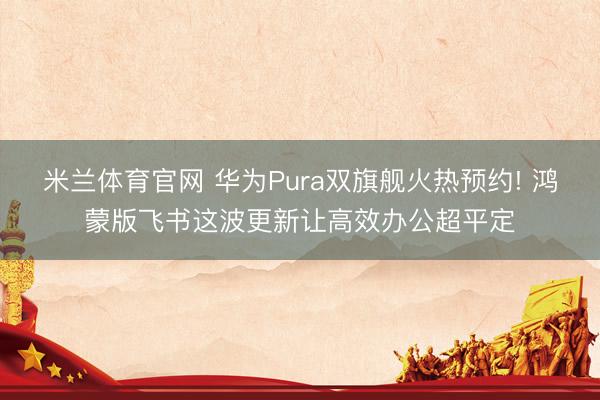 米兰体育官网 华为Pura双旗舰火热预约! 鸿蒙版飞书这波更新让高效办公超平定