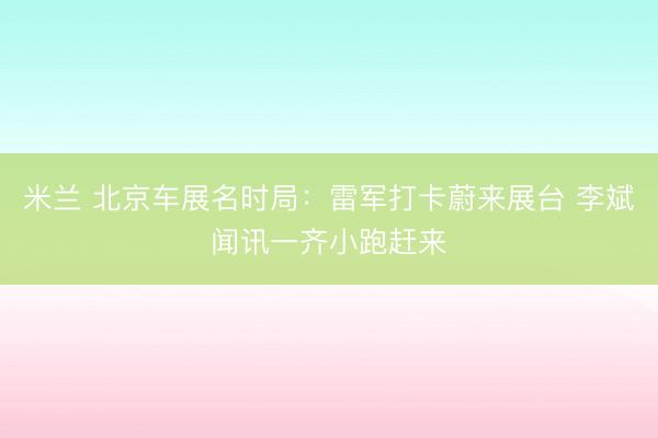 米兰 北京车展名时局：雷军打卡蔚来展台 李斌闻讯一齐小跑赶来