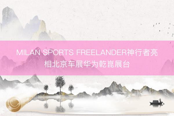 MILAN SPORTS FREELANDER神行者亮相北京车展华为乾崑展台