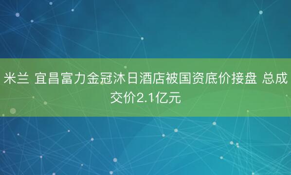 米兰 宜昌富力金冠沐日酒店被国资底价接盘 总成交价2.1亿元