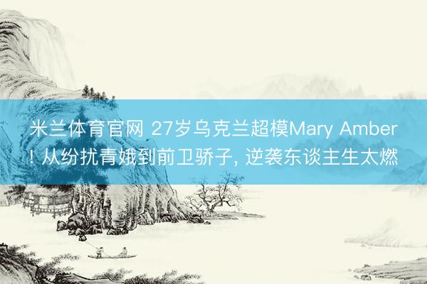 米兰体育官网 27岁乌克兰超模Mary Amber! 从纷扰青娥到前卫骄子，<a href=