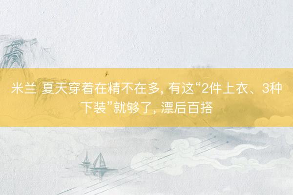 米兰 夏天穿着在精不在多， 有这“2件上衣、3种下装”就够了， 漂后百搭