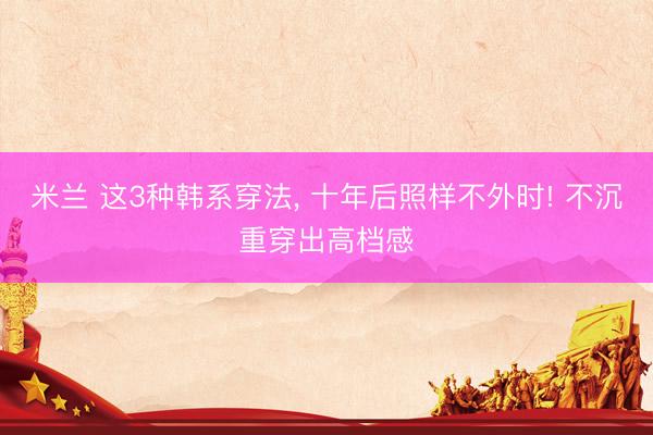 米兰 这3种韩系穿法， 十年后照样不外时! 不沉重穿出高档感