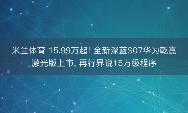米兰体育 15.99万起! 全新深蓝S07华为乾崑激光版上市， 再行界说15万级程序
