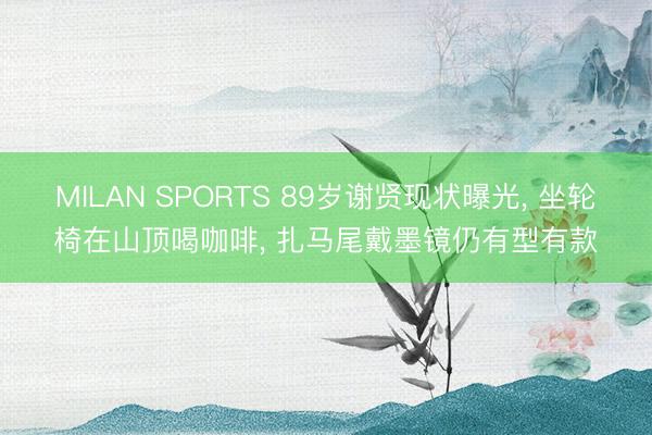 MILAN SPORTS 89岁谢贤现状曝光， 坐轮椅在山顶喝咖啡， 扎马尾戴墨镜仍有型有款