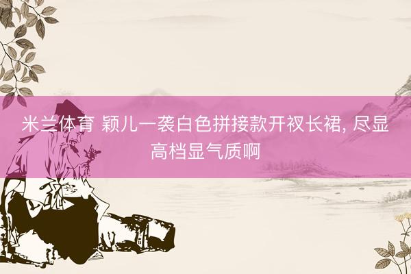 米兰体育 颖儿一袭白色拼接款开衩长裙，<a href=