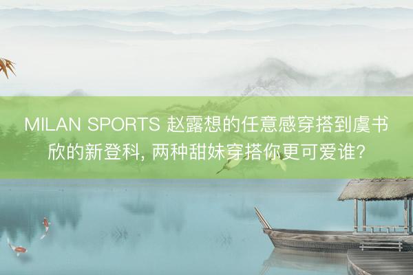 MILAN SPORTS 赵露想的任意感穿搭到虞书欣的新登科， 两种甜妹穿搭你更可爱谁?