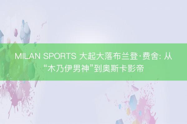MILAN SPORTS 大起大落布兰登·费舍: 从“木乃伊男神”到奥斯卡影帝