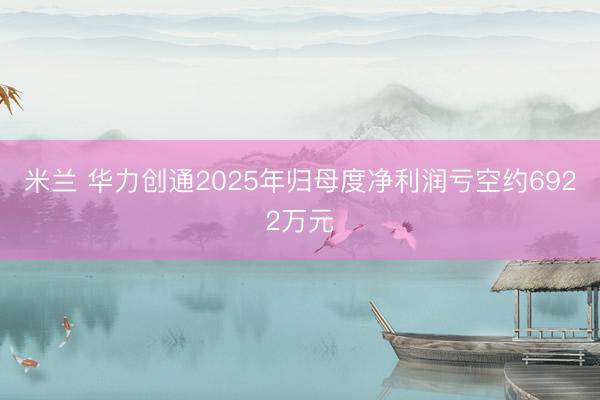 米兰 华力创通2025年归母度净利润亏空约6922万元