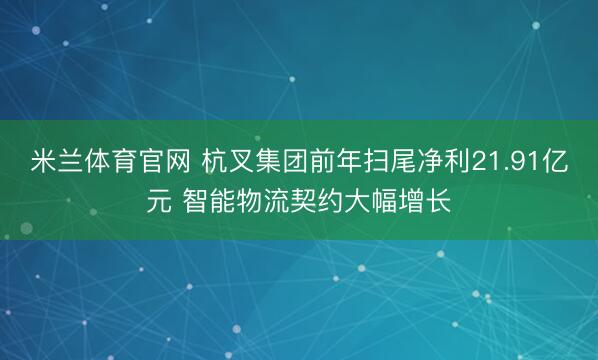 米兰体育官网 杭叉集团前年扫尾净利21.91亿元 智能物流契约大幅增长