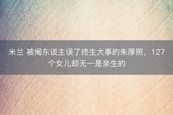 米兰 被阉东谈主误了终生大事的朱厚照，127个女儿却无一是亲生的