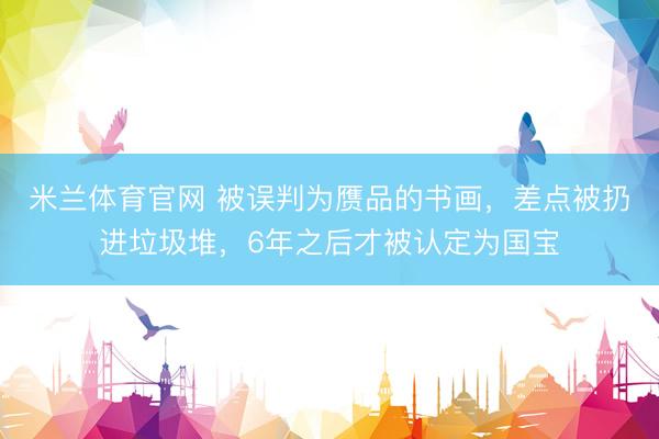米兰体育官网 被误判为赝品的书画，差点被扔进垃圾堆，6年之后才被认定为国宝