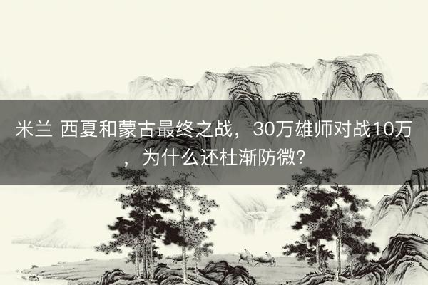 米兰 西夏和蒙古最终之战，30万雄师对战10万，为什么还杜渐防微？