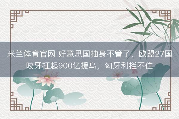 米兰体育官网 好意思国抽身不管了，欧盟27国咬牙扛起900亿援乌，匈牙利拦不住