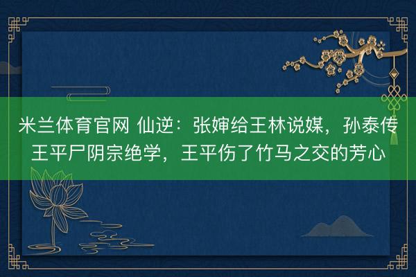 米兰体育官网 仙逆：张婶给王林说媒，孙泰传王平尸阴宗绝学，王平伤了竹马之交的芳心