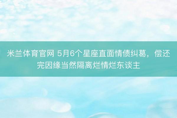 米兰体育官网 5月6个星座直面情债纠葛，偿还完因缘当然隔离烂情烂东谈主