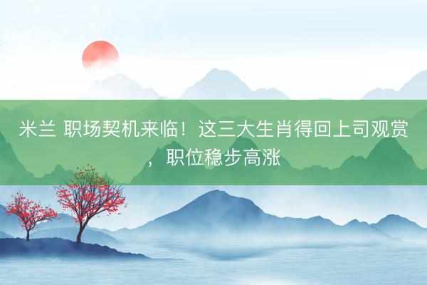 米兰 职场契机来临！这三大生肖得回上司观赏，职位稳步高涨