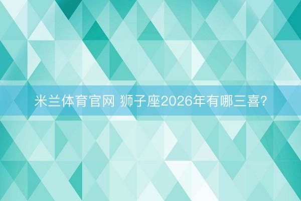 米兰体育官网 狮子座2026年有哪三喜？