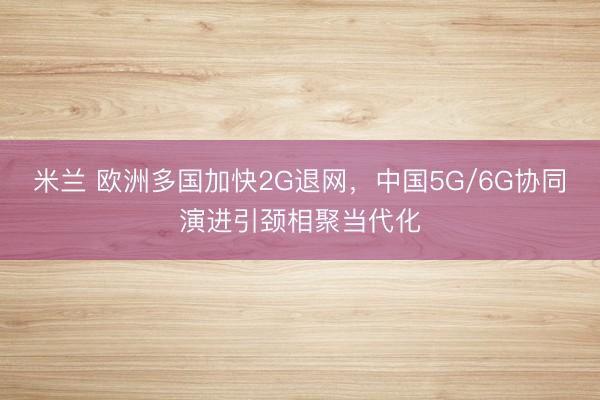 米兰 欧洲多国加快2G退网，中国5G/6G协同演进引颈相聚当代化