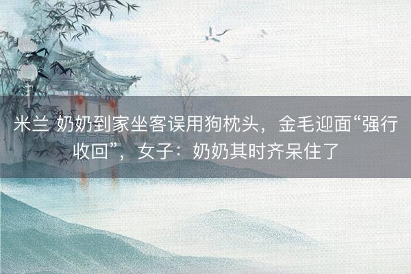 米兰 奶奶到家坐客误用狗枕头，金毛迎面“强行收回”，女子：奶奶其时齐呆住了