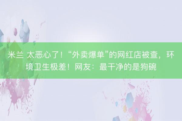 米兰 太恶心了！“外卖爆单”的网红店被查，环境卫生极差！网友：最干净的是狗碗