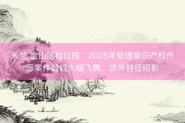米兰 金山区检讨院：2025年受理常识产权作恶案件数目大幅飞腾，涉外特征昭彰