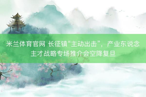米兰体育官网 长征镇“主动出击”，产业东说念主才战略专场推介会空降复旦