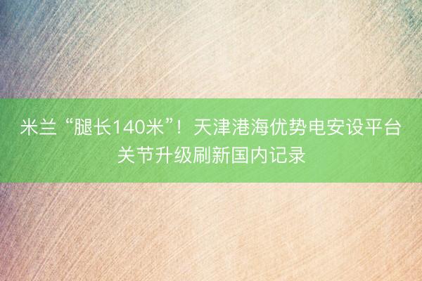 米兰 “腿长140米”！天津港海优势电安设平台关节升级刷新国内记录