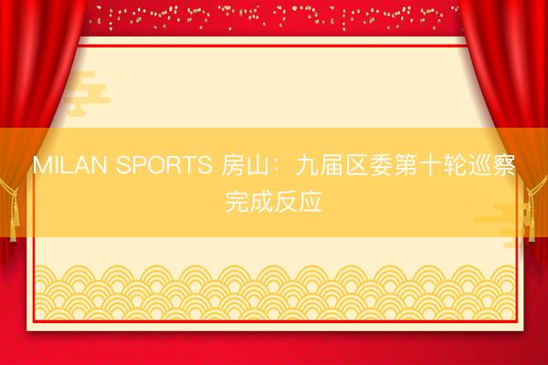 MILAN SPORTS 房山：九届区委第十轮巡察完成反应