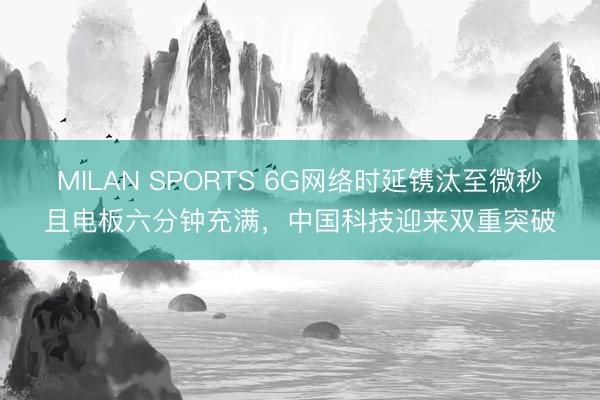 MILAN SPORTS 6G网络时延镌汰至微秒且电板六分钟充满，中国科技迎来双重突破