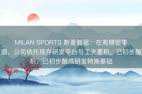 MILAN SPORTS 斯菱智驱：在高精密零部件居品研发方面，公司依托现存研发平台与工夫累积，已初步酿成研发转换基础