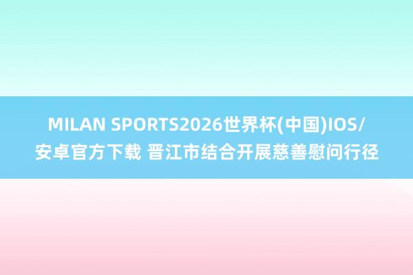 MILAN SPORTS2026世界杯(中国)IOS/安卓官方下载 晋江市结合开展慈善慰问行径