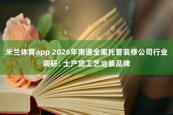 米兰体育app 2026年南通全案托管装修公司行业调研: 土产货工艺治装品牌