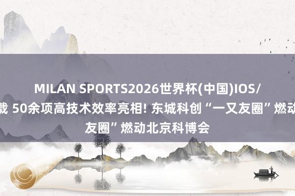 MILAN SPORTS2026世界杯(中国)IOS/安卓官方下载 50余项高技术效率亮相! 东城科创“一又友圈”燃动北京科博会