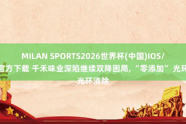 MILAN SPORTS2026世界杯(中国)IOS/安卓官方下载 千禾味业深陷继续双降困局， “零添加” 光环清除