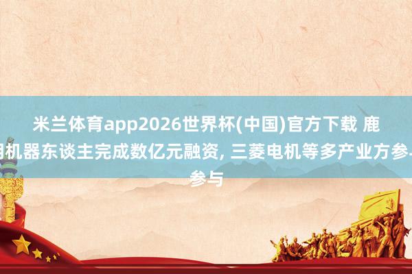 米兰体育app2026世界杯(中国)官方下载 鹿明机器东谈主完成数亿元融资， 三菱电机等多产业方参与