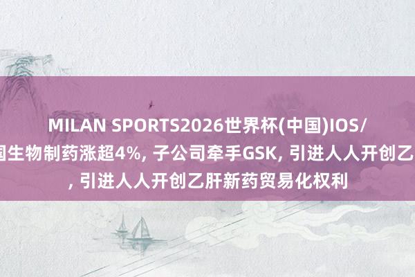 MILAN SPORTS2026世界杯(中国)IOS/安卓官方下载 中国生物制药涨超4%， 子公司牵手GSK， 引进人人开创乙肝新药贸易化权利