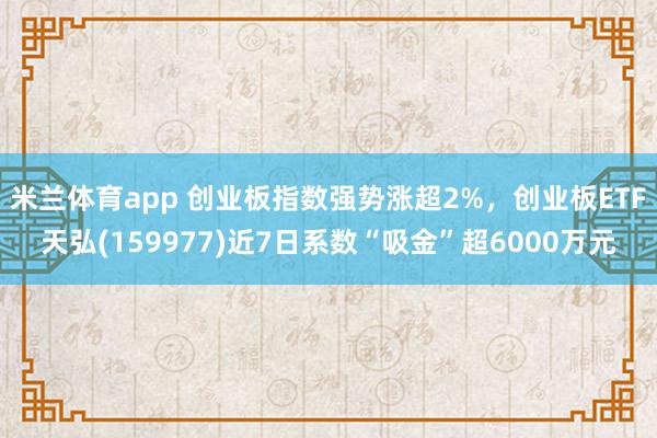 米兰体育app 创业板指数强势涨超2%，创业板ETF天弘(159977)近7日系数“吸金”超6000万元