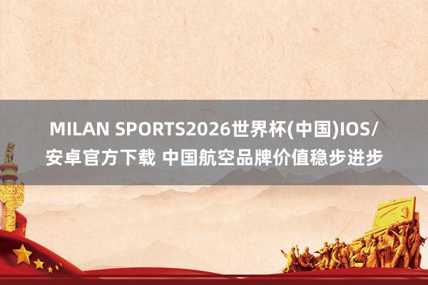 MILAN SPORTS2026世界杯(中国)IOS/安卓官方下载 中国航空品牌价值稳步进步