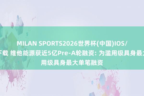 MILAN SPORTS2026世界杯(中国)IOS/安卓官方下载 维他能源获近5亿Pre-A轮融资: 为滥用级具身最大单笔融资