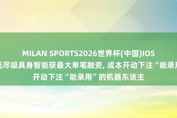 MILAN SPORTS2026世界杯(中国)IOS/安卓官方下载 耗尽级具身智能获最大单笔融资, 成本开动下注“能录用”的机器东谈主