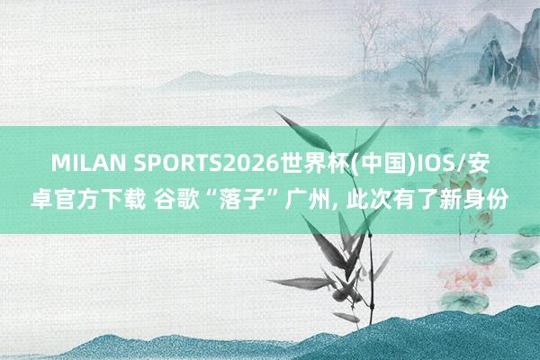 MILAN SPORTS2026世界杯(中国)IOS/安卓官方下载 谷歌“落子”广州, 此次有了新身份