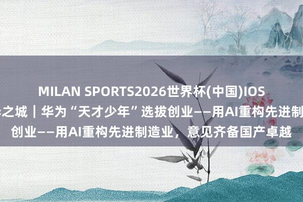 MILAN SPORTS2026世界杯(中国)IOS/安卓官方下载 上海·立异之城｜华为“天才少年”选拔创业——用AI重构先进制造业，<a href=