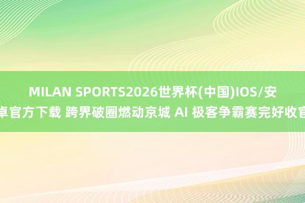 MILAN SPORTS2026世界杯(中国)IOS/安卓官方下载 跨界破圈燃动京城 AI 极客争霸赛完好收官