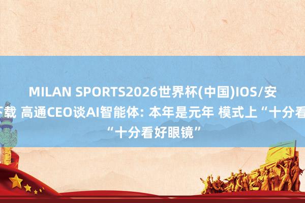 MILAN SPORTS2026世界杯(中国)IOS/安卓官方下载 高通CEO谈AI智能体: 本年是元年 模式上“十分看好眼镜”