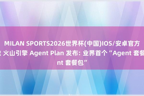 MILAN SPORTS2026世界杯(中国)IOS/安卓官方下载 火山引擎 Agent Plan 发布: 业界首个“Agent 套餐包”