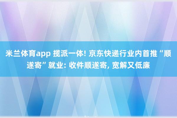 米兰体育app 揽派一体! 京东快递行业内首推“顺遂寄”就业: 收件顺遂寄, 宽解又低廉