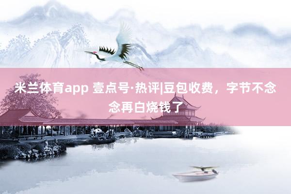 米兰体育app 壹点号·热评|豆包收费，字节不念念再白烧钱了