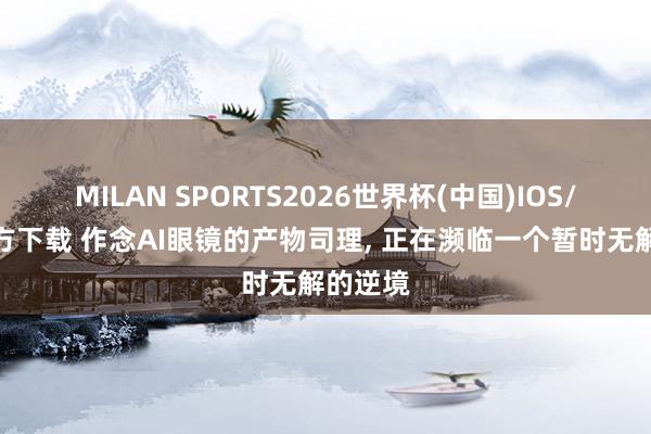 MILAN SPORTS2026世界杯(中国)IOS/安卓官方下载 作念AI眼镜的产物司理, 正在濒临一个暂时无解的逆境